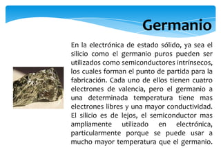 En la electrónica de estado sólido, ya sea el
silicio como el germanio puros pueden ser
utilizados como semiconductores intrínsecos,
los cuales forman el punto de partida para la
fabricación. Cada uno de ellos tienen cuatro
electrones de valencia, pero el germanio a
una determinada temperatura tiene mas
electrones libres y una mayor conductividad.
El silicio es de lejos, el semiconductor mas
ampliamente utilizado en electrónica,
particularmente porque se puede usar a
mucho mayor temperatura que el germanio.
Germanio
 