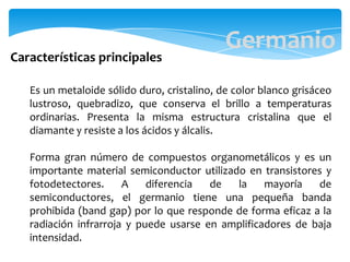 Germanio
Es un metaloide sólido duro, cristalino, de color blanco grisáceo
lustroso, quebradizo, que conserva el brillo a temperaturas
ordinarias. Presenta la misma estructura cristalina que el
diamante y resiste a los ácidos y álcalis.
Forma gran número de compuestos organometálicos y es un
importante material semiconductor utilizado en transistores y
fotodetectores. A diferencia de la mayoría de
semiconductores, el germanio tiene una pequeña banda
prohibida (band gap) por lo que responde de forma eficaz a la
radiación infrarroja y puede usarse en amplificadores de baja
intensidad.
Características principales
 