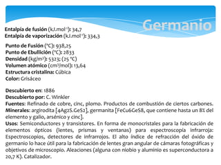 Entalpía de fusión (kJ.mol-1): 34,7
Entalpía de vaporización (kJ.mol-1): 334,3
Punto de Fusión (ºC): 938,25
Punto de Ebullición (ºC): 2833
Densidad (kg/m3): 5323; (25 ºC)
Volumen atómico (cm3/mol): 13,64
Estructura cristalina: Cúbica
Color: Grisáceo
Germanio
Descubierto en: 1886
Descubierto por: C. Winkler
Fuentes: Refinado de cobre, cinc, plomo. Productos de combustión de ciertos carbones.
Minerales: argirodita [4Ag2S.GeS2], germanita [FeCu6GeS8, que contiene hasta un 8% del
elemento y galio, arsénico y cinc].
Usos: Semiconductores y transistores. En forma de monocristales para la fabricación de
elementos ópticos (lentes, prismas y ventanas) para espectroscopía infrarroja:
Espectroscopios, detectores de infrarrojos. El alto índice de refracción del óxido de
germanio lo hace útil para la fabricación de lentes gran angular de cámaras fotográficas y
objetivos de microscopio. Aleaciones (alguna con niobio y aluminio es superconductora a
20,7 K). Catalizador.
 
