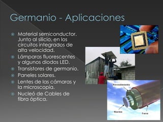  Material semiconductor.
Junto al silicio, en los
circuitos integrados de
alta velocidad.
 Lámparas fluorescentes
y algunos diodos LED.
 Transistores de germanio.
 Paneles solares.
 Lentes de las cámaras y
la microscopía.
 Nucleó de Cables de
fibra óptica.
 