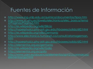  http://www.ing.unlp.edu.ar/quimica/documentos/tipos.htm
 http://www.sc.ehu.es/sbweb/electronica/elec_basica/tema
2/Paginas/Pagina3.htm
 http://es.wikipedia.org/wiki/Silicio
 http://hyperphysics.phy-astr.gsu.edu/hbasees/solids/sili2.html
 http://es.wikipedia.org/wiki/Germanio
 http://www.electronica.humanet.co/consult/atomogerman.
htm
 http://hyperphysics.phy-astr.gsu.edu/hbasees/solids/sili2.html
 http://elementos.org.es/germanio
 http://es.wikipedia.org/wiki/Galio
 http://elementos.org.es/galio
 http://www.uam.es/docencia/elementos/spV21/conmarcos/
elementos/ga.html
 