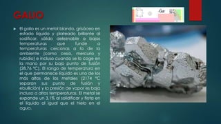 GALIO


El galio es un metal blando, grisáceo en
estado líquido y plateado brillante al
sodificar, sólido deleznable a bajas
temperaturas
que
funde
a
temperaturas cercanas a la de la
ambiente (como cesio, mercurio y
rubidio) e incluso cuando se lo coge en
la mano por su bajo punto de fusión
(28,76 ºC). El rango de temperatura en
el que permanece líquido es uno de los
más altos de los metales (2174 ºC
separan sus punto de fusión y
ebullición) y la presión de vapor es baja
incluso a altas temperaturas. El metal se
expande un 3,1% al solidificar y flota en
el líquido al igual que el hielo en el
agua.

 