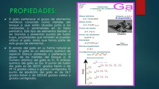 PROPIEDADES:


El galio pertenece al grupo de elementos
metálicos conocido como metales del
bloque p que están situados junto a los
metaloides o semimetales en la tabla
periódica. Este tipo de elementos tienden a
ser blandos y presentan puntos de fusión
bajos, propiedades que también se pueden
atribuir al galio, dado que forma parte de
este grupo de elementos.



El estado del galio en su forma natural es
sólido. El galio es un elemento químico de
aspecto blanco plateado y pertenece al
grupo de los metales del bloque p. El
número atómico del galio es 31. El símbolo
químico del galio es Ga. El punto de fusión
del galio es de 302,91 grados Kelvin o de
29,76 grados celsius o grados centígrados. El
punto de ebullición del galio es de 24,7
grados Kelvin o de 2203,85 grados celsius o
grados centígrados.

 