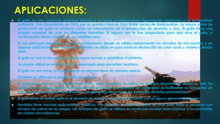 APLICACIONES:


El galio es una sustancia plateado blanda y se funde a temperaturas ligeramente superiores a la temperatura
ambiente. Fue descubierto en 1875 por el químico francés Paul Emile Lecoq de Boisbaudran. La mayor parte de
producción de galio se produce como un subproducto de la producción de aluminio o zinc. El galio tiene una
amplia variedad de usos en diferentes industrias. Si alguna vez te has preguntado para qué sirve el galio, a
continuación tienes una lista de sus posibles usos:



El uso principal del galio es en semiconductores donde se utiliza comúnmente en circuitos de microondas y en
algunas aplicaciones de infrarrojos. También se utiliza en para fabricar diodos LED de color azule y violeta y diodos
láser.



El galio se usa en las armas nucleares para ayudar a estabilizar el plutonio.



Se puede utilizar en el interior de un telescopio para encontrar neutrinos.



El galio se usa como un componente en algunos tipos de paneles solares.



También se utiliza en la producción de espejos.



El galinstano que es una aleación de galio, indio y estaño, se utiliza en muchos termómetros médicos. Este ha
sustituido a los tradicionales termómetros de mercurio que pueden ser peligrosos. Actualmente se encuentra en
proceso de investigación la sustitución con galio del mercurio de los empastes dentales permanentes.



El galinstano se puede aplicar al aluminio de modo que pueda reaccionar con el agua y generar hidrógeno.



También tiene muchas aplicaciones médicas. Por ejemplo, las sales de galio se usan para tratar a personas con
exceso de calcio en su sangre. Los isótopos de galio se utilizan en medicina nuclear para explorar a los pacientes
en ciertas circunstancias.

 