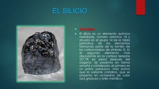 EL SILICIO


Concepto:



El silicio es un elemento químico
metaloide, número atómico 14 y
situado en el grupo 14 de la tabla
periódica
de
los
elementos
formando parte de la familia de
los carbonoideos de símbolo Si. Es
el
segundo
elemento
más
abundante en la corteza terrestre
(27,7% en peso) después del
oxígeno. Se presenta en forma
amorfa y cristalizada; el primero es
un polvo parduzco, más activo
que la variante cristalina, que se
presenta en octaedros de color
azul grisáceo y brillo metálico.

 