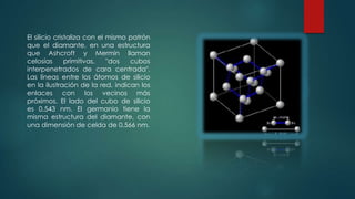 El silicio cristaliza con el mismo patrón
que el diamante, en una estructura
que Ashcroft y Mermin llaman
celosías
primitivas,
"dos
cubos
interpenetrados de cara centrada".
Las líneas entre los átomos de silicio
en la ilustración de la red, indican los
enlaces con los vecinos más
próximos. El lado del cubo de silicio
es 0,543 nm. El germanio tiene la
misma estructura del diamante, con
una dimensión de celda de 0,566 nm.

 