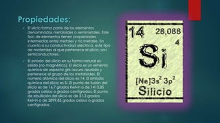 Propiedades:


El silicio forma parte de los elementos
denominados metaloides o semimetales. Este
tipo de elementos tienen propiedades
intermedias entre metales y no metales. En
cuanto a su conductividad eléctrica, este tipo
de materiales al que pertenece el silicio, son
semiconductores.



El estado del silicio en su forma natural es
sólido (no magnético). El silicio es un elmento
químico de aspecto gris oscuro azulado y
pertenece al grupo de los metaloides. El
número atómico del silicio es 14. El símbolo
químico del silicio es Si. El punto de fusión del
silicio es de 16,7 grados Kelvin o de 1413,85
grados celsius o grados centígrados. El punto
de ebullición del silicio es de 31,3 grados
Kelvin o de 2899,85 grados celsius o grados
centígrados.

 