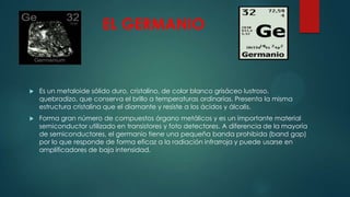 EL GERMANIO



Es un metaloide sólido duro, cristalino, de color blanco grisáceo lustroso,
quebradizo, que conserva el brillo a temperaturas ordinarias. Presenta la misma
estructura cristalina que el diamante y resiste a los ácidos y álcalis.



Forma gran número de compuestos órgano metálicos y es un importante material
semiconductor utilizado en transistores y foto detectores. A diferencia de la mayoría
de semiconductores, el germanio tiene una pequeña banda prohibida (band gap)
por lo que responde de forma eficaz a la radiación infrarroja y puede usarse en
amplificadores de baja intensidad.

 