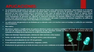 APLICACIONES:


Las propiedades del germanio son tales que este elemento tiene varias aplicaciones importantes, especialmente en la industria
de los semiconductores. El primer dispositivo de estado sólido, el transistor, fue hecho de germanio. Los cristales especiales de
germanio se usan como sustrato para el crecimiento en fase vapor de películas finas de GaAs y GaAsP en algunos diodos
emisores de luz. Se emplean lentes y filtros de germanio en aparatos que operan en la región infrarroja del espectro. Mercurio y
cobre impregnados de germanio son utilizados en detectores infrarrojos; los granates sintéticos con propiedades magnéticas
pueden tener aplicaciones en los dispositivos de microondas para alto poder y memoria de burbuja magnética; los aditivos de
germanio incrementa los amper-horas disponibles en acumuladores.



Las aplicaciones del germanio se ven limitadas por su elevado costo y en muchos casos se investiga su sustitución por materiales
más económicos.



Fibra óptica.



Electrónica: radares y amplificadores de guitarras eléctricas usados por músicos nostálgicos del sonido de la primera época del
rock and roll; aleaciones SiGe en circuitos integrados de alta velocidad. También se utilizan compuestos sandwich Si/Ge para
aumentar la movilidad de los electrones en el silicio (streched silicon).



Óptica de infrarrojos: Espectroscopios, sistemas de visión nocturna y otros equipos.



Lentes, con alto índice de refracción, de ángulo ancho y para microscopios.



En joyería se usa la aleación Au con 12% de germanio.



Como elemento endurecedor del aluminio, magnesio y estaño.



El tetracloruro de germanio es un ácido de Lewis y se usa como catalizador en la síntesis de polímeros (PET).

 