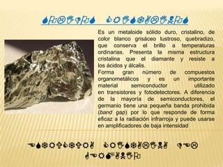 SOLIDOS CRISTALINOS
Es un metaloide sólido duro, cristalino, de
color blanco grisáceo lustroso, quebradizo,
que conserva el brillo a temperaturas
ordinarias. Presenta la misma estructura
cristalina que el diamante y resiste a
los ácidos y álcalis.
Forma
gran
número
de
compuestos
organometálicos
y
es
un
importante
material
semiconductor
utilizado
en transistores y fotodetectores. A diferencia
de la mayoría de semiconductores, el
germanio tiene una pequeña banda prohibida
(band gap) por lo que responde de forma
eficaz a la radiación infrarroja y puede usarse
en amplificadores de baja intensidad

ESTRUCTURA CRISTALINA DEL
GERMANIO

 