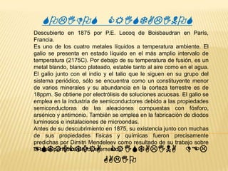 SOLIDOS CRISTALINOS
Descubierto en 1875 por P.E. Lecoq de Boisbaudran en París,
Francia.
Es uno de los cuatro metales líquidos a temperatura ambiente. El
galio se presenta en estado líquido en el más amplio intervalo de
temperatura (2175C). Por debajo de su temperatura de fusión, es un
metal blando, blanco plateado, estable tanto al aire como en el agua.
El galio junto con el indio y el talio que le siguen en su grupo del
sistema periódico, sólo se encuentra como un constituyente menor
de varios minerales y su abundancia en la corteza terrestre es de
18ppm. Se obtiene por electrólisis de soluciones acuosas. El galio se
emplea en la industria de semiconductores debido a las propiedades
semiconductoras de las aleaciones compuestas con fósforo,
arsénico y antimonio. También se emplea en la fabricación de diodos
luminosos e instalaciones de microondas.
Antes de su descubrimiento en 1875, su existencia junto con muchas
de sus propiedades físicas y químicas fueron precisamente
predichas por Dimitri Mendeleev como resultado de su trabajo sobre
la tabla periódica de los elementos
ESTRUCTURA CRISTALINA DEL

GALIO

 