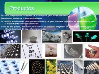 Productos
Circuitos integrados de ordenador de arseniuro de galio sobre una oblea.
Termómetro médico de la aleación Galinstan
La bauxita, aunque no es principalmente mineral de galio, contiene impurezas de este elemento y es
la mayor fuente comercial del mismo.
Galio de alta pureza, destinado para usarse en circuitos integrados de ordenador: Diodo láser de
nitruro de galio de Bli-ray en funcionamiento.
 