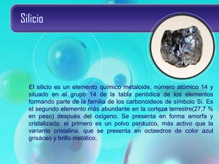 Silicio
El silicio es un elemento químico metaloide, número atómico 14 y
situado en el grupo 14 de la tabla periódica de los elementos
formando parte de la familia de los carbonoideos de símbolo Si. Es
el segundo elemento más abundante en la corteza terrestre(27,7 %
en peso) después del oxígeno. Se presenta en forma amorfa y
cristalizada; el primero es un polvo parduzco, más activo que la
variante cristalina, que se presenta en octaedros de color azul
grisáceo y brillo metálico.
 