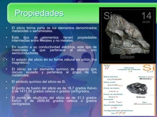 Propiedades
• El silicio forma parte de los elementos denominados
metaloides o semimetales.
• Este tipo de elementos tienen propiedades
intermedias entre metales y no metales.
• En cuanto a su conductividad eléctrica, este tipo de
materiales al que pertenece el silicio, son
semiconductores.
• El estado del silicio en su forma natural es sólido (no
magnético).
• El silicio es un elemento químico de aspecto gris
oscuro azulado y pertenece al grupo de los
metaloides.
• El símbolo químico del silicio es Si.
• El punto de fusión del silicio es de 16,7 grados Kelvin
o de 1413,85 grados celsius o grados centígrados.
• El punto de ebullición del silicio es de 31,3 grados
Kelvin o de 2899,85 grados celsius o grados
centígrados
 