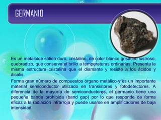 GERMANIO
Es un metaloide sólido duro, cristalino, de color blanco grisáceo lustroso,
quebradizo, que conserva el brillo a temperaturas ordinarias. Presenta la
misma estructura cristalina que el diamante y resiste a los ácidos y
álcalis.
Forma gran número de compuestos órgano metálico y es un importante
material semiconductor utilizado en transistores y fotodetectores. A
diferencia de la mayoría de semiconductores, el germanio tiene una
pequeña banda prohibida (band gap) por lo que responde de forma
eficaz a la radiación infrarroja y puede usarse en amplificadores de baja
intensidad.
 