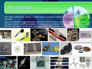 Productos
Fibra óptica, Electrónica: radares y amplificadores de guitarras eléctricas, en circuitos integrados de alta
velocidad.
Óptica de infrarrojos: Espectroscopios, sistemas de visión nocturna, Lentes, con alto índice de refracción,
de ángulo ancho y para microscopios. En joyería se usa la aleación Au con 12% de germanio. Como
elemento endurecedor del aluminio, magnesio y estaño. Quimioterapia. catalizador
 