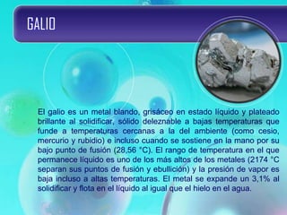 GALIO
El galio es un metal blando, grisáceo en estado líquido y plateado
brillante al solidificar, sólido deleznable a bajas temperaturas que
funde a temperaturas cercanas a la del ambiente (como cesio,
mercurio y rubidio) e incluso cuando se sostiene en la mano por su
bajo punto de fusión (28,56 °C). El rango de temperatura en el que
permanece líquido es uno de los más altos de los metales (2174 °C
separan sus puntos de fusión y ebullición) y la presión de vapor es
baja incluso a altas temperaturas. El metal se expande un 3,1% al
solidificar y flota en el líquido al igual que el hielo en el agua.
 
