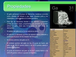 Propiedades
• El galio pertenece al grupo de elementos metálicos conocido
como metales del bloque p que están situados junto a los
metaloides o semimetales en la tabla periódica.
• Este tipo de elementos tienden a ser blandos y presentan
puntos de fusión bajos, propiedades que también se pueden
atribuir al galio, dado que forma parte de este grupo de
elementos.
• El estado del galio en su forma natural es sólido.
• El galio es un elemento químico de aspecto blanco plateado y
pertenece al grupo de los metales del bloque p.
• El número atómico del galio es 31.
• El símbolo químico del galio es Ga. El punto de fusión del
galio es de 302,91 grados Kelvin o de 29,76 grados celsius o
grados centígrados.
• El punto de ebullición del galio es de 24,7 grados Kelvin o de
2203,85 grados celsius o grados centígrados.
 