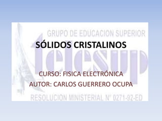 SÓLIDOS CRISTALINOS 
CURSO: FISICA ELECTRÓNICA 
AUTOR: CARLOS GUERRERO OCUPA 
 