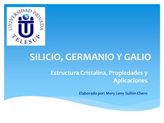 SILICIO, GERMANIO Y GALIO 
Estructura Cristalina, Propiedades y 
Aplicaciones 
Elaborado por: Mery Leny Sullón Chero 
 