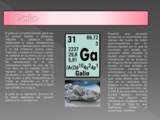 El galio es un metal blando, grisáceo 
en estado líquido y plateado 
brillante al solidificar, sólido 
deleznable a bajas temperaturas 
que funde a temperaturas cercanas 
a la del ambiente (como cesio, 
mercurio y rubidio) e incluso cuando 
se sostiene en la mano por su bajo 
punto de fusión (28,56 °C). El rango 
de temperatura en el que 
permanece líquido es uno de los 
más altos de los metales (2174 °C 
separan sus punto de fusión y 
ebullición) y la presión de vapor es 
baja incluso a altas temperaturas. El 
metal se expande un 3,1% al 
solidificar y flota en el líquido al igual 
que el hielo en el agua. 
El galio es un elemento químico de 
la tabla periódica de número 
atómico 31 y símbolo Ga. 
Presenta una acusada 
tendencia a subenfriarse por 
debajo del punto de fusión 
(permaneciendo aún en 
estado líquido) por lo que es 
necesaria una semilla (un 
pequeño sólido añadido al 
líquido) para solidificarlo. La 
cristalización no se produce 
en ninguna de las estructuras 
simples; la fase estable en 
condiciones normales es 
ortorrómbica, con 8 átomos 
en cada celda unitaria en la 
que cada átomo sólo tiene 
otro en su vecindad más 
próxima a una distancia de 
2,44 Å y estando los otros seis 
a 2,83 Å. En esta estructura el 
enlace químico formado 
entre los átomos más 
cercanos es covalente siendo 
la molécula Ga2 la que 
realmente forma el 
entramado cristalino 
 