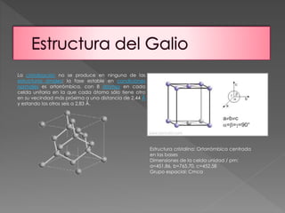 La cristalización no se produce en ninguna de las 
estructuras simples; la fase estable en condiciones 
normales es ortorrómbica, con 8 átomos en cada 
celda unitaria en la que cada átomo sólo tiene otro 
en su vecindad más próxima a una distancia de 2,44 Å 
y estando los otros seis a 2,83 Å. 
Estructura cristalina: Ortorrómbica centrada 
en las bases 
Dimensiones de la celda unidad / pm: 
a=451.86, b=765.70, c=452.58 
Grupo espacial: Cmca 
 