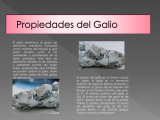 El galio pertenece al grupo de 
elementos metálicos conocido 
como metales del bloque p que 
están situados junto a los 
metaloides o semimetales en la 
tabla periódica. Este tipo de 
elementos tienden a ser blandos 
y presentan puntos de fusión 
bajos, propiedades que también 
se pueden atribuir al galio, dado 
que forma parte de este grupo 
de elementos. El estado del galio en su forma natural 
es sólido. El galio es un elemento 
químico de aspecto blanco plateado y 
pertenece al grupo de los metales del 
bloque p. El número atómico del galio 
es 31. El símbolo químico del galio es 
Ga. El punto de fusión del galio es de 
302,91 grados Kelvin o de 29,76 grados 
Celsius o grados centígrados. El punto 
de ebullición del galio es de 24,7 
grados Kelvin o de 2203,85 grados 
Celsius o grados centígrados. 
 