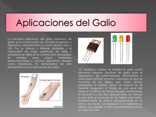 La principal aplicación del galio (arseniuro de 
galio) es la construcción de circuitos integrados y 
dispositivos optoelectrónicos como diodos láser y 
LED. Por su intenso y brillante plateado y la 
capacidad de mojar superficies de vidrio y 
porcelana se utiliza en la construcción de espejos. 
Se emplea para dopar materiales 
semiconductores y construir dispositivos diversos 
como transistores. En termómetros de alta 
temperatura por su bajo punto de fusión. 
En medicina nuclear se emplea el galio como 
elemento trazador (escáner de galio) para el 
diagnóstico de enfermedades inflamatorias o 
infecciosas activas, tumores y abscesos ya que se 
acumula en los tejidos que sufren dichas 
patologías. El isótopo Ga-67 se inyecta en el 
torrente sanguíneo a través de una vena del 
brazo en la forma de citrato de galio realizándose 
el escáner 2 o tres días después para dar tiempo 
a que éste se acumule en los tejidos afectados. 
Posteriormente se elimina principalmente en la 
orina y las heces. La exposición a la radiación es 
inferior a la debida a otros procedimientos como 
los rayos X o TAC 
 
