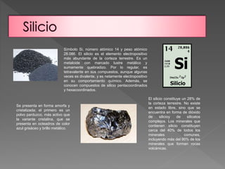 Símbolo Si, número atómico 14 y peso atómico 
28.086. El silicio es el elemento electropositivo 
más abundante de la corteza terrestre. Es un 
metaloide con marcado lustre metálico y 
sumamente quebradizo. Por lo regular, es 
tetravalente en sus compuestos, aunque algunas 
veces es divalente, y es netamente electropositivo 
en su comportamiento químico. Además, se 
conocen compuestos de silicio pentacoordinados 
y hexacoordinados. 
Se presenta en forma amorfa y 
cristalizada; el primero es un 
polvo parduzco, más activo que 
la variante cristalina, que se 
presenta en octeadros de color 
azul grisáceo y brillo metálico. 
El silicio constituye un 28% de 
la corteza terrestre. No existe 
en estado libre, sino que se 
encuentra en forma de dióxido 
de silicioy de silicatos 
complejos. Los minerales que 
contienen silicio constituyen 
cerca del 40% de todos los 
minerales comunes, 
incluyendo más del 90% de los 
minerales que forman rocas 
volcánicas. 
 