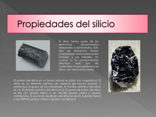 El silicio forma parte de los 
elementos denominados 
metaloides o semimetales. Este 
tipo de elementos tienen 
propiedades intermedias entre 
metales y no metales. En 
cuanto a su conductividad 
eléctrica, este tipo de 
materiales al que pertenece el 
silicio, son semiconductores. 
El estado del silicio en su forma natural es sólido (no magnético). El 
silicio es un elmento químico de aspecto gris oscuro azulado y 
pertenece al grupo de los metaloides. El número atómico del silicio 
es 14. El símbolo químico del silicio es Si. El punto de fusión del silicio 
es de 16,7 grados Kelvin o de 1413,85 grados celsius o grados 
centígrados. El punto de ebullición del silicio es de 31,3 grados Kelvin 
o de 2899,85 grados celsius o grados centígrados. 
 
