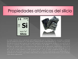 La masa atómica de un elemento está determinado por la masa total de neutrones y protones 
que se puede encontrar en un solo átomo perteneciente a este elemento. En cuanto a la posición 
donde encontrar el silicio dentro de la tabla periódica de los elementos, el silicio se encuentra en el 
grupo 14 y periodo 3. El silicio tiene una masa atómica de 28,0855 u. La configuración electrónica 
del silicio es [Ne]3s2 3p2. La configuración electrónica de los elementos, determina la forma el la 
cual los electrones están estructurados en los átomos de un elemento. El radio medio del silicio es 
de 1,0 pm, su radio atómico o radio de Bohr es de 1,1 pm, su radio covalente es de 1,1 pm y su 
radio de Van der Waals es de 2,0 pm. El silicio tiene un total de 14 electrones cuya distribución es la 
siguiente: En la primera capa tiene 2 electrones, en la segunda tiene 8 electrones y en su tercera 
capa tiene 4 electrones. 
 