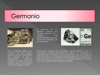 El germanio es un 
elemento químico con 
número atómico 32, y 
símbolo Ge 
perteneciente al grupo 4 
de la tabla periódica de 
los elementos. 
Es un metaloide sólido duro, 
cristalino, de color blanco 
grisáceo lustroso, quebradizo, 
que conserva el brillo a 
temperaturas ordinarias. 
Presenta la misma estructura 
cristalina que el diamante y 
resiste a los ácidos y álcalis. 
Forma gran número de compuestos organometálicos y es un 
importante material semiconductor utilizado en transistores y 
fotodetectores. A diferencia de la mayoría de semiconductores, el 
germanio tiene una pequeña banda prohibida (band gap) por lo 
que responde de forma eficaz a la radiación infrarroja y puede 
usarse en amplificadores de baja intensidad. 
 
