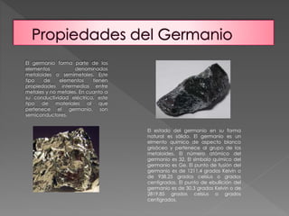 El germanio forma parte de los 
elementos denominados 
metaloides o semimetales. Este 
tipo de elementos tienen 
propiedades intermedias entre 
metales y no metales. En cuanto a 
su conductividad eléctrica, este 
tipo de materiales al que 
pertenece el germanio, son 
semiconductores. 
El estado del germanio en su forma 
natural es sólido. El germanio es un 
elmento químico de aspecto blanco 
grisáceo y pertenece al grupo de los 
metaloides. El número atómico del 
germanio es 32. El símbolo químico del 
germanio es Ge. El punto de fusión del 
germanio es de 1211,4 grados Kelvin o 
de 938,25 grados celsius o grados 
centígrados. El punto de ebullición del 
germanio es de 30,3 grados Kelvin o de 
2819,85 grados celsius o grados 
centígrados. 
 