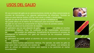 USOS DEL GALIO
•El uso principal del galio es en semiconductores donde se utiliza comúnmente en
circuitos de microondas y en algunas aplicaciones de infrarrojos. También se
utiliza en para fabricar diodos LED de color azule y violeta y diodos láser.
•El galio se usa en las armas nucleares para ayudar a estabilizar el plutonio.
•Se puede utilizar en el interior de un telescopio para encontrar neutrinos.
•El galio se usa como un componente en algunos tipos de paneles solares.
•También se utiliza en la producción de espejos.
•El galinstano que es una aleación de galio, indio y estaño, se utiliza en muchos
termómetros médicos. Este ha sustituido a los tradicionales termómetros
de mercurioque pueden ser peligrosos. Actualmente se encuentra en proceso de
investigación la sustitución con galio del mercurio de los empastes dentales
permanentes.
•El galinstano se puede aplicar al aluminio de modo que pueda reaccionar con
el agua y generar hidrógeno.
•También tiene muchas aplicaciones médicas. Por ejemplo, las sales de galio se
usan para tratar a personas con exceso de calcio en su sangre. Los isótopos de
galio se utilizan en medicina nuclear para explorar a los pacientes en ciertas
circunstancias.
 