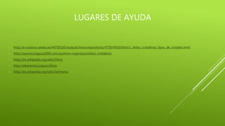 LUGARES DE AYUDA
 http://e-ucativa.catedu.es/44700165/aula/archivos/repositorio/4750/4910/html/1_slidos_cristalinos_tipos_de_cristales.html
 http://quimica.laguia2000.com/quimica-organica/solidos-cristalinos
 http://es.wikipedia.org/wiki/Silicio
 http://elementos.org.es/silicio
 http://es.wikipedia.org/wiki/Germanio
 