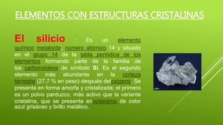 ELEMENTOS CON ESTRUCTURAS CRISTALINAS
El silicio : Es un elemento
químico metaloide, número atómico 14 y situado
en el grupo 14 de la tabla periódica de los
elementos formando parte de la familia de
los carbonoideos de símbolo Si. Es el segundo
elemento más abundante en la corteza
terrestre (27,7 % en peso) después deloxígeno. Se
presenta en forma amorfa y cristalizada; el primero
es un polvo parduzco, más activo que la variante
cristalina, que se presenta enoctaedros de color
azul grisáceo y brillo metálico.
 
