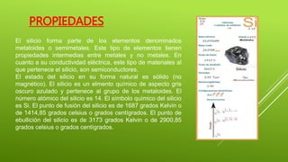 PROPIEDADES
El silicio forma parte de los elementos denominados
metaloides o semimetales. Este tipo de elementos tienen
propiedades intermedias entre metales y no metales. En
cuanto a su conductividad eléctrica, este tipo de materiales al
que pertenece el silicio, son semiconductores.
El estado del silicio en su forma natural es sólido (no
magnético). El silicio es un elmento químico de aspecto gris
oscuro azulado y pertenece al grupo de los metaloides. El
número atómico del silicio es 14. El símbolo químico del silicio
es Si. El punto de fusión del silicio es de 1687 grados Kelvin o
de 1414,85 grados celsius o grados centígrados. El punto de
ebullición del silicio es de 3173 grados Kelvin o de 2900,85
grados celsius o grados centígrados.
 