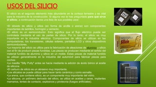 El silicio es el segundo elemento más abundante en la corteza terrestre y es vital
para la industria de la construcción. Si alguna vez te has preguntado para qué sirve
el silicio, a continuación tienes una lista de sus posibles usos:
•El dióxido de silicio y sílice (en forma de arcilla o arena) son componentes
importantes de ladrillos, hormigón y cemento.
•El silicio es un semiconductor. Esto significa que el flujo eléctrico puede ser
controlada mediante el uso de partes de silicio. Por lo tanto, el silicio es muy
importante en la industria eléctrica. Componentes de silicio se utilizan en las
computadoras, los transistores, células solares, pantallas LCD y otros dispositivos
semiconductores.
•La mayoría del silicio se utiliza para la fabricación de aleaciones de aluminio y silicio
con el fin de producir piezas fundidas. Las piezas se producen mediante el vertido del
material fundido de aluminio y silicio en un molde. Estas piezas de material fundido
se utilizan generalmente en la industria del automóvil para fabricar piezas para
coches.
•La masilla "Silly Putty" antes se hacía mediante la adición de ácido bórico al aceite
de silicona.
•El carburo de silicio es un abrasivo muy importante.
•Los silicatos se puede utilizar para hacer tanto cerámica y como esmalte.
•La arena, que contiene silicio, es un componente muy importante del vidrio.
•La silicona, un polímero derivado del silicio, se utiliza en aceites y ceras, implantes
mamarios, lentes de contacto, explosivos y pirotecnia (fuegos artificiales).
USOS DEL SILICIO
 