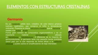 Es un metaloide sólido duro, cristalino, de color blanco grisáceo
lustroso, quebradizo, que conserva el brillo a temperaturas
ordinarias. Presenta la misma estructura cristalina que el diamante y
resiste a losácidos y álcalis.
Forma gran número de compuestos organometálicos y es un
importante material semiconductor utilizado
en transistores y fotodetectores. A diferencia de la mayoría de
semiconductores, el germanio tiene una pequeña banda prohibida
(band gap) por lo que responde de forma eficaz a la radiación
infrarroja y puede usarse en amplificadores de baja intensidad.
ELEMENTOS CON ESTRUCTURAS CRISTALINAS
Germanio
 