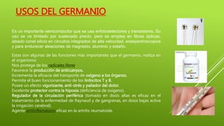 Es un importante semiconductor que se usa enfotodetectores y transistores. Su
uso se ve limitado por suelevado precio, pero se emplea en fibras ópticas,
aleado conel silicio en circuitos integrados de alta velocidad, enespectroscopios
y para endurecer aleaciones de magnesio, aluminio y estaño.
Estas son algunas de las funciones más importantes que el germanio, realiza en
el organismo:
Nos protege de los radicales libres.
Favorece la producción de anticuerpos.
Incrementa la eficacia del transporte de oxígeno a los órganos.
Permite el buen funcionamiento de los linfocitos T y B.
Posee un efecto vigorizante, anti-strés y paliador del dolor.
Excelente protector contra la hipoxia (deficiencia de oxígeno).
Regulador de la circulación periférica (tomado en dosis altas es eficaz en el
tratamiento de la enfermedad de Raynaud y de gangrenas, en dosis bajas activa
la irrigación cerebral).
Agente antiinflamatorio eficaz en la artritis reumatoide.
USOS DEL GERMANIO
 