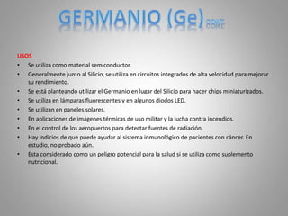 USOS
• Se utiliza como material semiconductor.
• Generalmente junto al Silicio, se utiliza en circuitos integrados de alta velocidad para mejorar
su rendimiento.
• Se está planteando utilizar el Germanio en lugar del Silicio para hacer chips miniaturizados.
• Se utiliza en lámparas fluorescentes y en algunos diodos LED.
• Se utilizan en paneles solares.
• En aplicaciones de imágenes térmicas de uso militar y la lucha contra incendios.
• En el control de los aeropuertos para detectar fuentes de radiación.
• Hay indicios de que puede ayudar al sistema inmunológico de pacientes con cáncer. En
estudio, no probado aún.
• Esta considerado como un peligro potencial para la salud si se utiliza como suplemento
nutricional.
 