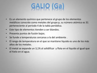 • Es un elemento químico que pertenece al grupo de los elementos
metálicos conocido como metales del grupo p, su número atómico es 31
perteneciente al período 4 de la tabla periódica.
• Este tipo de elementos tienden a ser blandos.
• Presenta puntos de fusión bajos.
• Se funde a temperaturas cercanas a la del ambiente .
• El rango de temperatura en el que se mantiene líquido es uno de los más
altos de los metales.
• El metal se expande un 3,1% al solidificar y flota en el líquido al igual que
el hielo en el agua.
 