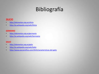 Bibliografía
SILICIO
• http://elementos.org.es/silicio
• http://es.wikipedia.org/wiki/Silicio
GERMANIO
• http://elementos.org.es/germanio
• http://es.wikipedia.org/wiki/Germanio
GALIO
• http://elementos.org.es/galio
• http://es.wikipedia.org/wiki/Galio
• http://www.ojocientifico.com/4541/caracteristicas-del-galio
 
