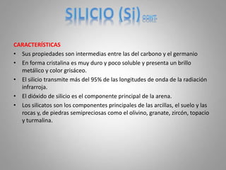 CARACTERÍSTICAS
• Sus propiedades son intermedias entre las del carbono y el germanio
• En forma cristalina es muy duro y poco soluble y presenta un brillo
metálico y color grisáceo.
• El silicio transmite más del 95% de las longitudes de onda de la radiación
infrarroja.
• El dióxido de silicio es el componente principal de la arena.
• Los silicatos son los componentes principales de las arcillas, el suelo y las
rocas y, de piedras semipreciosas como el olivino, granate, zircón, topacio
y turmalina.
 