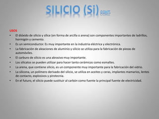 USOS
• El dióxido de silicio y sílice (en forma de arcilla o arena) son componentes importantes de ladrillos,
hormigón y cemento.
• Es un semiconductor. Es muy importante en la industria eléctrica y electrónica.
• La fabricación de aleaciones de aluminio y silicio se utiliza para la fabricación de piezas de
automóviles.
• El carburo de silicio es una abrasivo muy importante.
• Los silicatos se pueden utilizar para hacer tanto cerámicas como esmaltes.
• La arena, que contiene silicio, es un componente muy importante para la fabricación del vidrio.
• La silicona, un polímero derivado del silicio, se utiliza en aceites y ceras, implantes mamarios, lentes
de contacto, explosivos y pirotecnia.
• En el futuro, el silicio puede sustituir al carbón como fuente la principal fuente de electricidad.
 