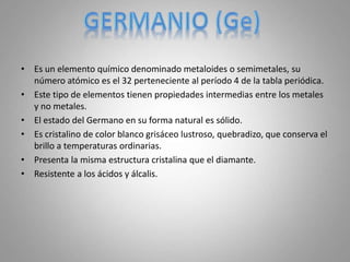 • Es un elemento químico denominado metaloides o semimetales, su
número atómico es el 32 perteneciente al período 4 de la tabla periódica.
• Este tipo de elementos tienen propiedades intermedias entre los metales
y no metales.
• El estado del Germano en su forma natural es sólido.
• Es cristalino de color blanco grisáceo lustroso, quebradizo, que conserva el
brillo a temperaturas ordinarias.
• Presenta la misma estructura cristalina que el diamante.
• Resistente a los ácidos y álcalis.
 