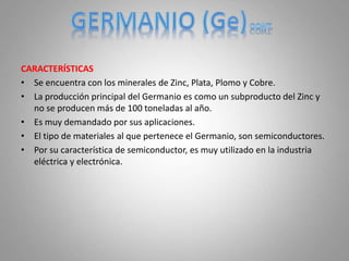 CARACTERÍSTICAS
• Se encuentra con los minerales de Zinc, Plata, Plomo y Cobre.
• La producción principal del Germanio es como un subproducto del Zinc y
no se producen más de 100 toneladas al año.
• Es muy demandado por sus aplicaciones.
• El tipo de materiales al que pertenece el Germanio, son semiconductores.
• Por su característica de semiconductor, es muy utilizado en la industria
eléctrica y electrónica.
 