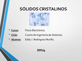 SÓLIDOS CRISTALINOS
• Curso: Física Electrónica.
• Ciclo: Cuarto de Ingeniería de Sistemas.
• Alumno: Eddy J. Rodríguez Murillo.
2014
 