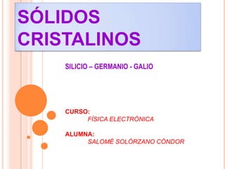 SÓLIDOS
CRISTALINOS
SILICIO – GERMANIO - GALIO
CURSO:
FÍSICA ELECTRÓNICA
ALUMNA:
SALOMÉ SOLÓRZANO CÓNDOR
 