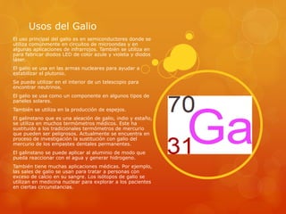 Usos del Galio
El uso principal del galio es en semiconductores donde se
utiliza comúnmente en circuitos de microondas y en
algunas aplicaciones de infrarrojos. También se utiliza en
para fabricar diodos LED de color azule y violeta y diodos
láser.
El galio se usa en las armas nucleares para ayudar a
estabilizar el plutonio.
Se puede utilizar en el interior de un telescopio para
encontrar neutrinos.
El galio se usa como un componente en algunos tipos de
paneles solares.
También se utiliza en la producción de espejos.
El galinstano que es una aleación de galio, indio y estaño,
se utiliza en muchos termómetros médicos. Este ha
sustituido a los tradicionales termómetros de mercurio
que pueden ser peligrosos. Actualmente se encuentra en
proceso de investigación la sustitución con galio del
mercurio de los empastes dentales permanentes.
El galinstano se puede aplicar al aluminio de modo que
pueda reaccionar con el agua y generar hidrogeno.
También tiene muchas aplicaciones médicas. Por ejemplo,
las sales de galio se usan para tratar a personas con
exceso de calcio en su sangre. Los isótopos de galio se
utilizan en medicina nuclear para explorar a los pacientes
en ciertas circunstancias.
 